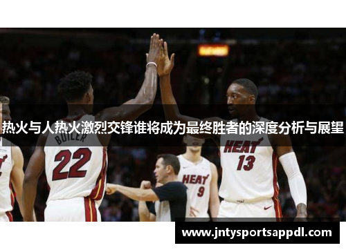 热火与人热火激烈交锋谁将成为最终胜者的深度分析与展望