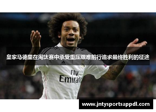 皇家马德里在淘汰赛中承受重压艰难前行追求最终胜利的征途