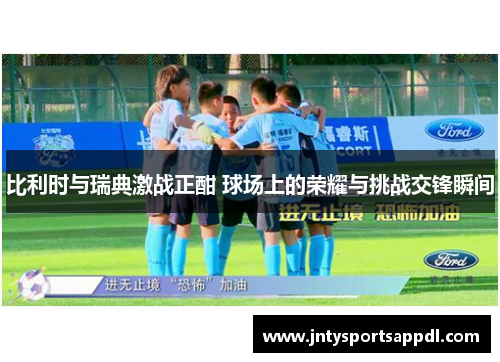 比利时与瑞典激战正酣 球场上的荣耀与挑战交锋瞬间