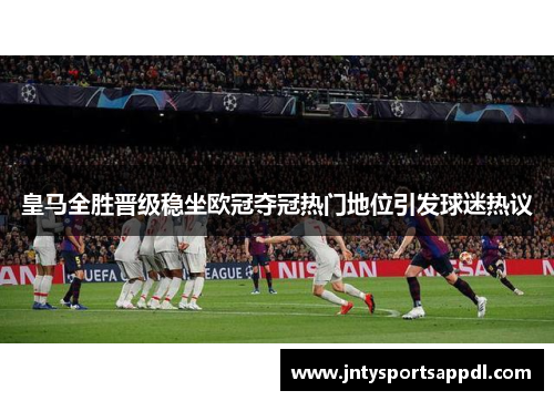 皇马全胜晋级稳坐欧冠夺冠热门地位引发球迷热议