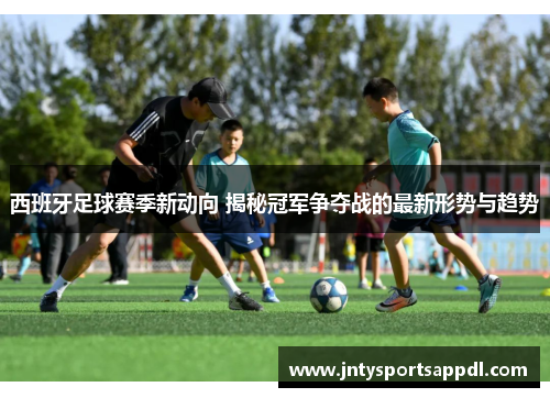 西班牙足球赛季新动向 揭秘冠军争夺战的最新形势与趋势