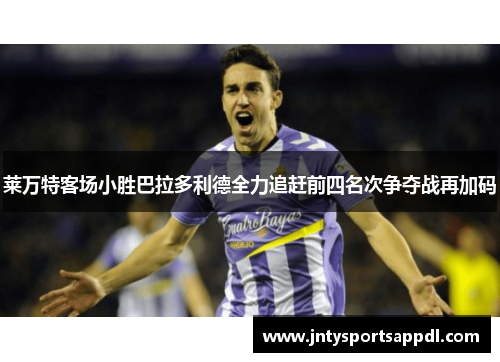 莱万特客场小胜巴拉多利德全力追赶前四名次争夺战再加码