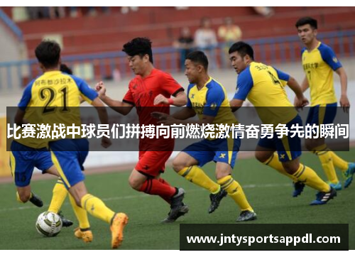 比赛激战中球员们拼搏向前燃烧激情奋勇争先的瞬间