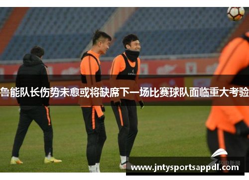 鲁能队长伤势未愈或将缺席下一场比赛球队面临重大考验