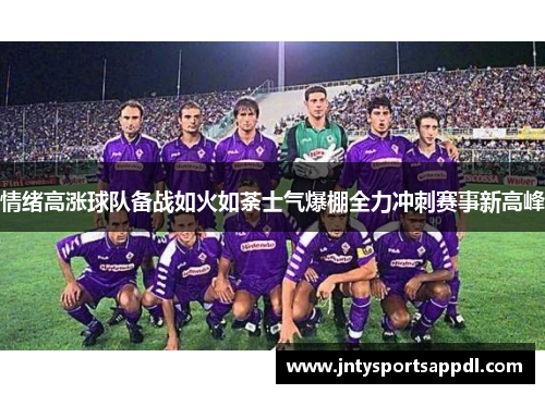 情绪高涨球队备战如火如荼士气爆棚全力冲刺赛事新高峰