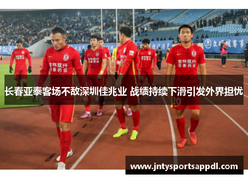 长春亚泰客场不敌深圳佳兆业 战绩持续下滑引发外界担忧